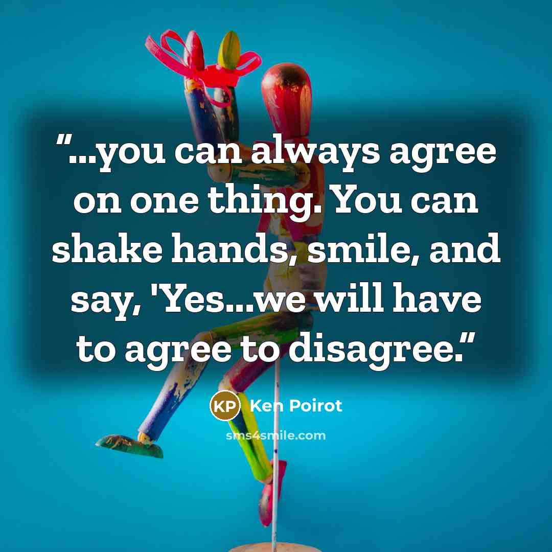 “...you can always agree on one thing. You can shake hands, smile, and say, 'Yes...we will have to agree to disagree.” quote by Ken Poirot