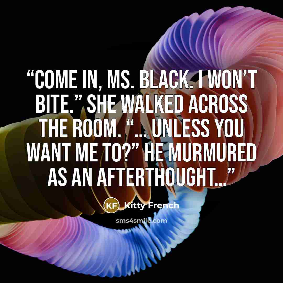 “Come in, Ms. Black. I won’t bite.” She walked across the room. “… unless you want me to?” he murmured as an afterthought…” quote by Kitty French