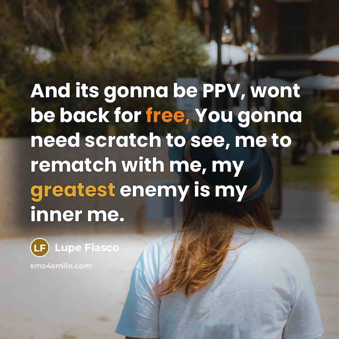 “And its gonna be PPV, wont be back for free, You gonna need scratch to see, me to rematch with me, my greatest enemy is my inner me.” quote by Lupe Fiasco