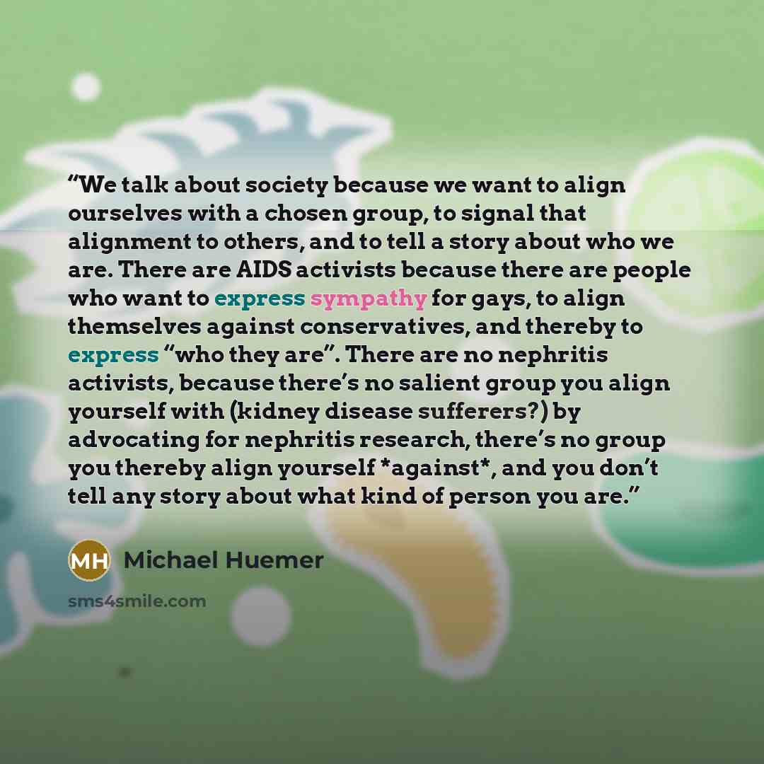 “We talk about society because we want to align ourselves with a chosen group, to signal that alignment to others, and to tell a story about who we are. There are AIDS activists because there are people who want to express sympathy for gays, to align themselves against conservatives, and thereby to…” quote by Michael Huemer