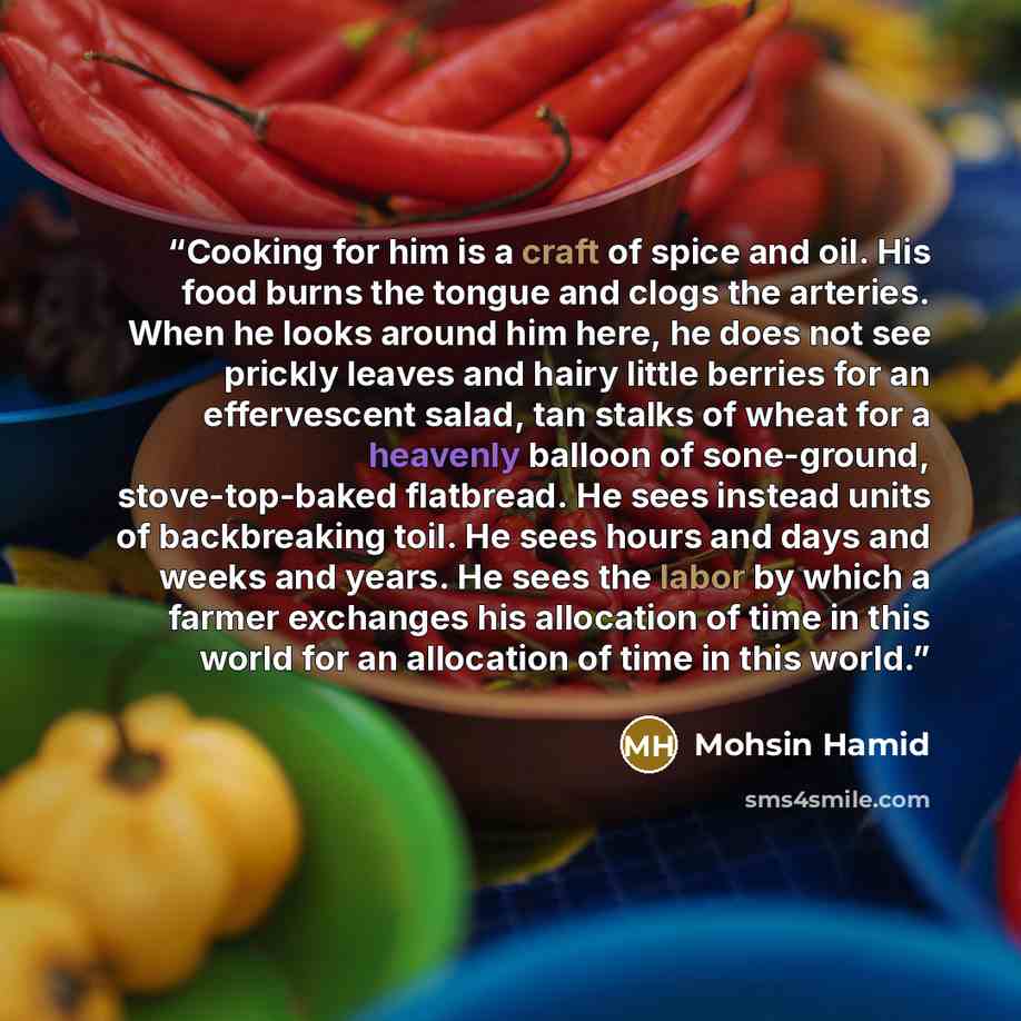 “Cooking for him is a craft of spice and oil. His food burns the tongue and clogs the arteries. When he looks around him here, he does not see prickly leaves and hairy little berries for an effervescent salad, tan stalks of wheat for a heavenly balloon of sone-ground, stove-top-baked flatbread. He…” quote by Mohsin Hamid