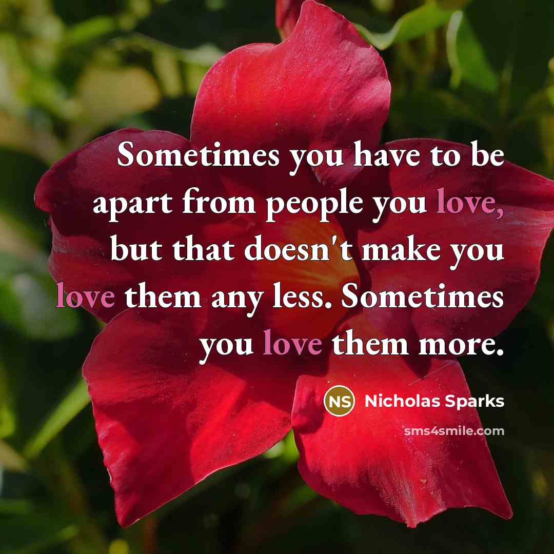 “Sometimes you have to be apart from people you love, but that doesn't make you love them any less. Sometimes you love them more.” quote by Nicholas Sparks