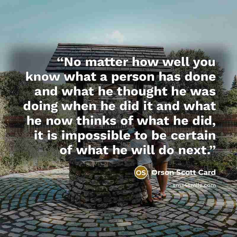 “No matter how well you know what a person has done and what he thought he was doing when he did it and what he now thinks of what he did, it is impossible to be certain of what he will do next.” quote by Orson Scott Card