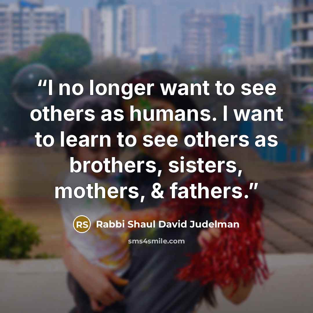 “I no longer want to see others as humans. I want to learn to see others as brothers, sisters, mothers, & fathers.” quote by Rabbi Shaul David Judelman