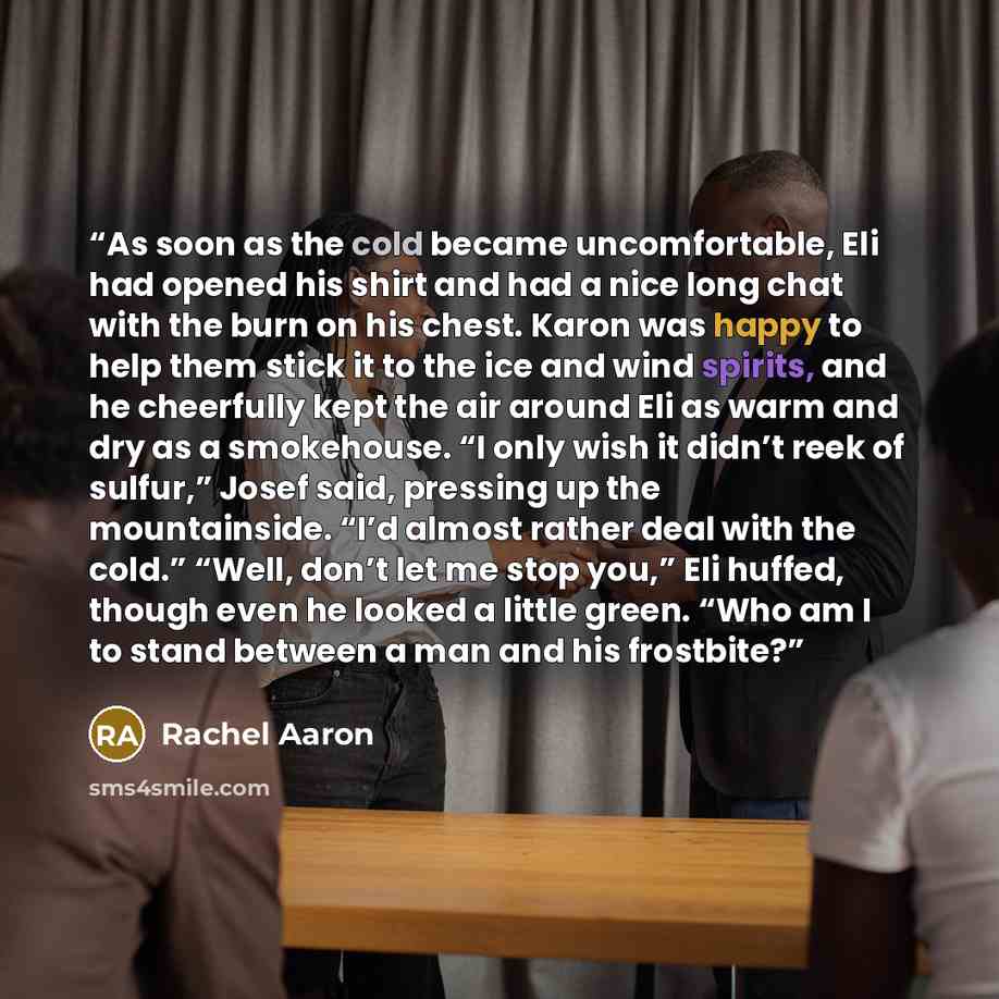 “As soon as the cold became uncomfortable, Eli had opened his shirt and had a nice long chat with the burn on his chest. Karon was happy to help them stick it to the ice and wind spirits, and he cheerfully kept the air around Eli as warm and dry as a smokehouse. “I only wish it didn’t reek of…” quote by Rachel Aaron