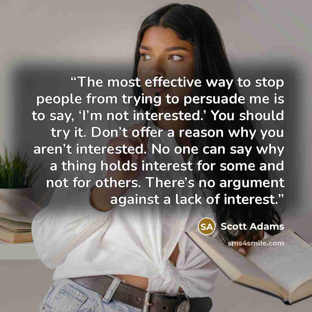 “The most effective way to stop people from trying to persuade me is to say, ‘I’m not interested.’ You should try it. Don’t offer a reason why you aren’t interested. No one can say why a thing holds interest for some and not for others. There’s no argument against a lack of interest.” quote by Scott Adams