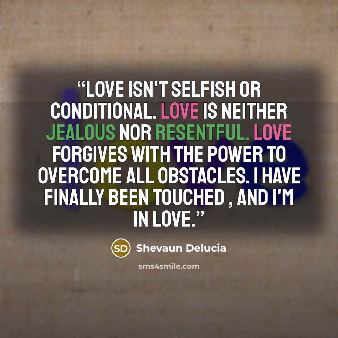 “Love isn't selfish or conditional. Love is neither jealous nor resentful. Love forgives with the power to overcome all obstacles. I have finally been touched , and I'm in love.” quote by Shevaun Delucia