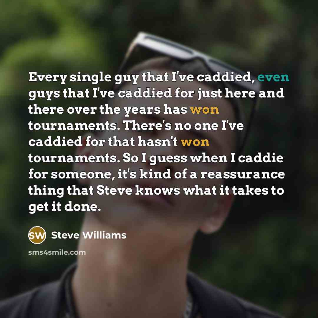 “Every single guy that I've caddied, even guys that I've caddied for just here and there over the years has won tournaments. There's no one I've caddied for that hasn't won tournaments. So I guess when I caddie for someone, it's kind of a reassurance thing that Steve knows what it takes to get it…” quote by Steve Williams