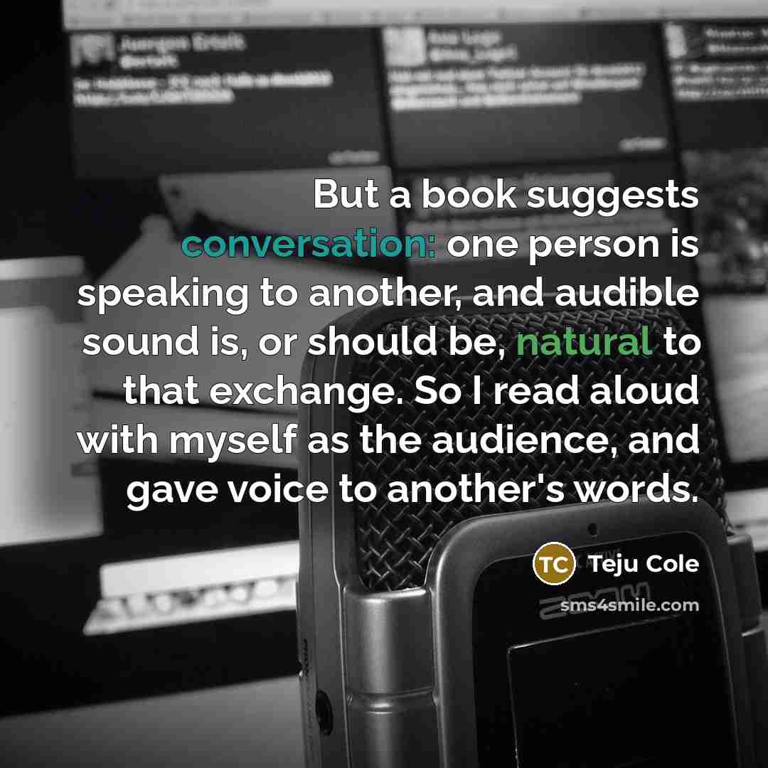“But a book suggests conversation: one person is speaking to another, and audible sound is, or should be, natural to that exchange. So I read aloud with myself as the audience, and gave voice to another's words.” quote by Teju Cole