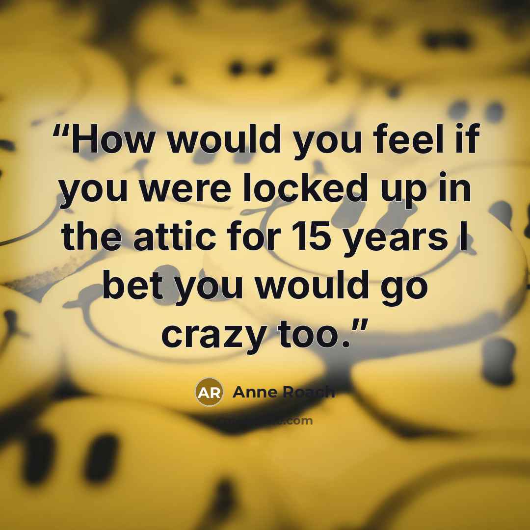 “How would you feel if you were locked up in the attic for 15 years I bet you would go crazy too.” quote by Anne Roach