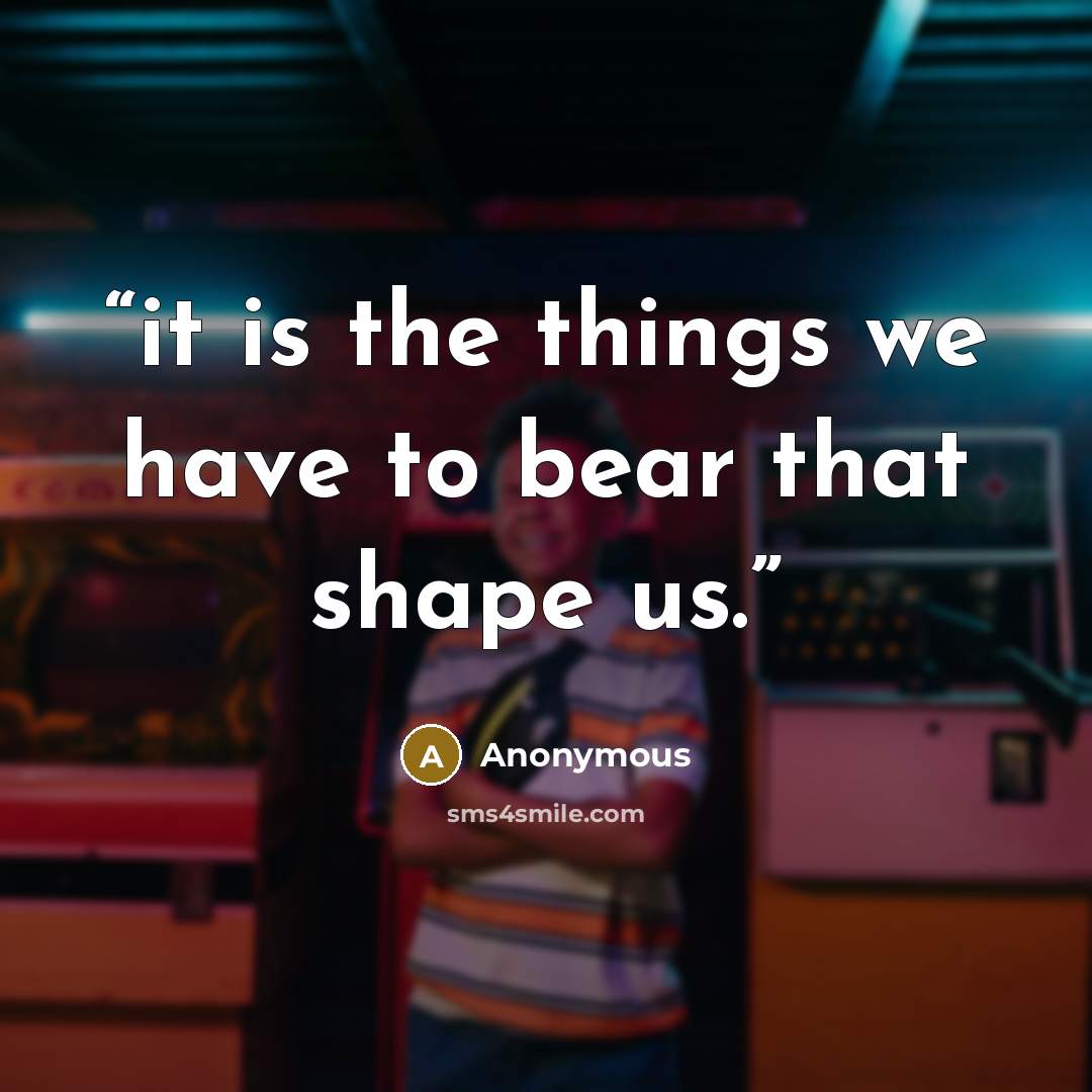“it is the things we have to bear that shape us.” quote by Anonymous