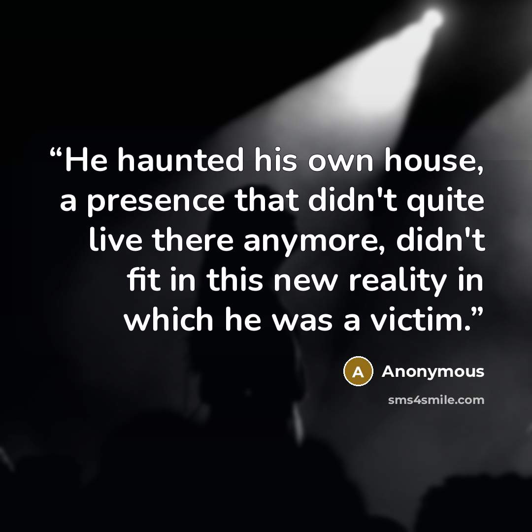 “He haunted his own house, a presence that didn't quite live there anymore, didn't fit in this new reality in which he was a victim.” quote by Anonymous