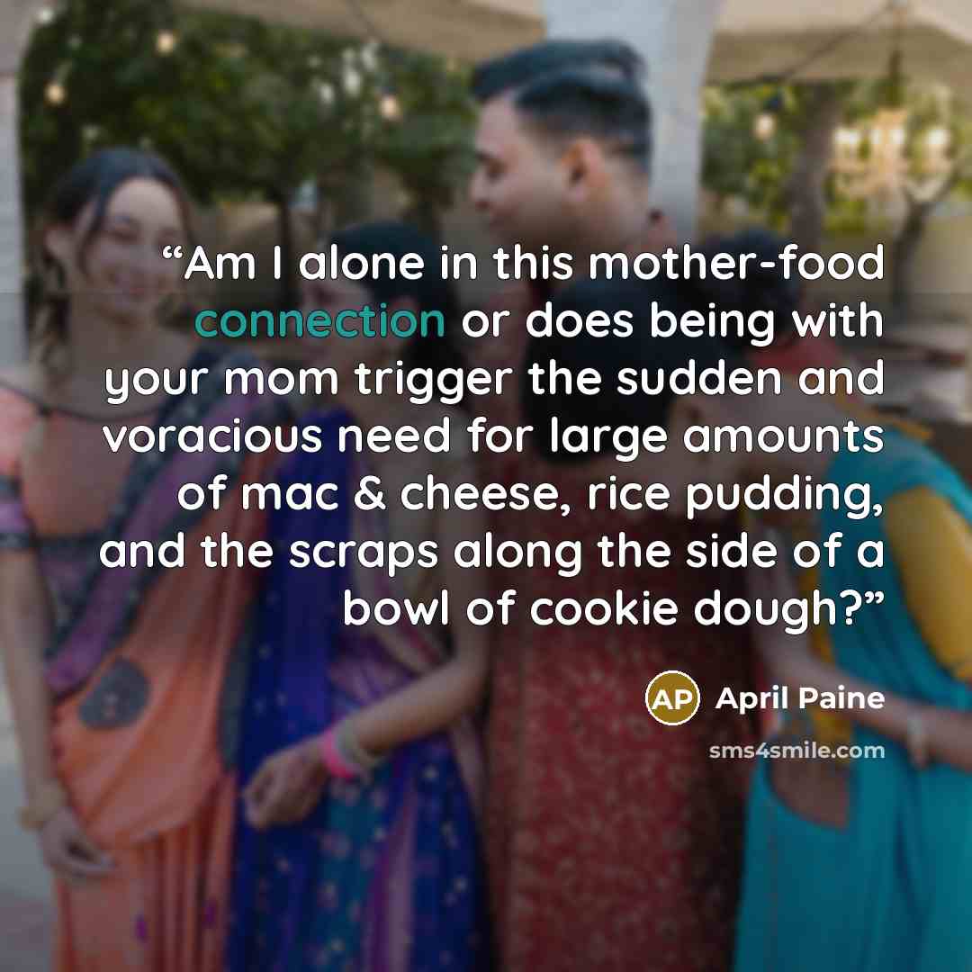 “Am I alone in this mother-food connection or does being with your mom trigger the sudden and voracious need for large amounts of mac & cheese, rice pudding, and the scraps along the side of a bowl of cookie dough?” quote by April Paine