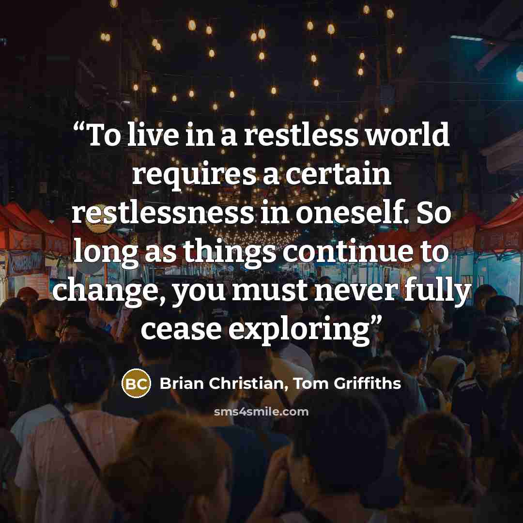 “To live in a restless world requires a certain restlessness in oneself. So long as things continue to change, you must never fully cease exploring” quote by Brian Christian, Tom Griffiths