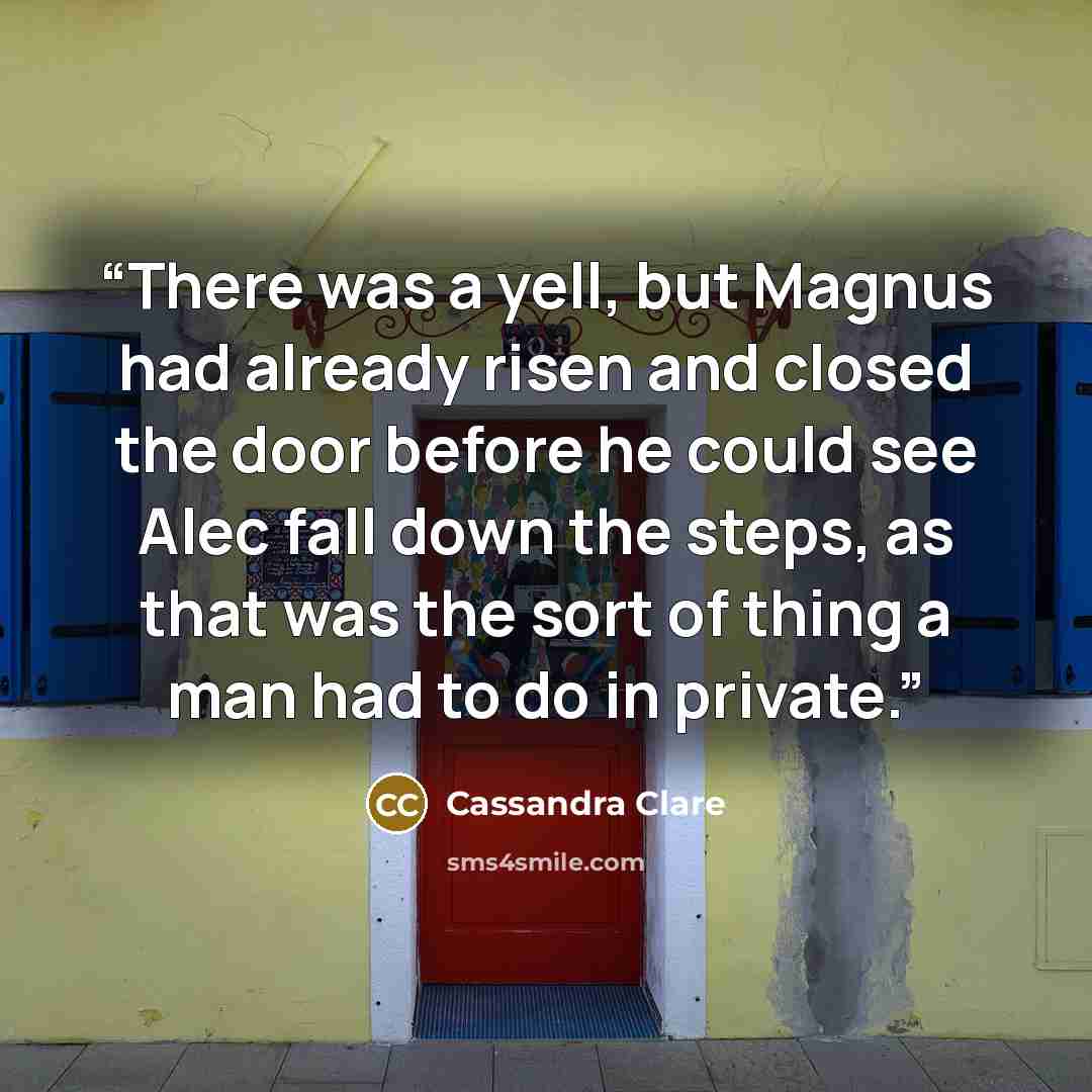 “There was a yell, but Magnus had already risen and closed the door before he could see Alec fall down the steps, as that was the sort of thing a man had to do in private.” quote by Cassandra Clare