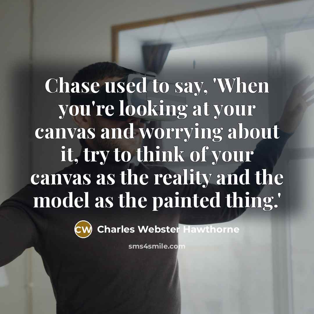 “Chase used to say, 'When you're looking at your canvas and worrying about it, try to think of your canvas as the reality and the model as the painted thing.'” quote by Charles Webster Hawthorne