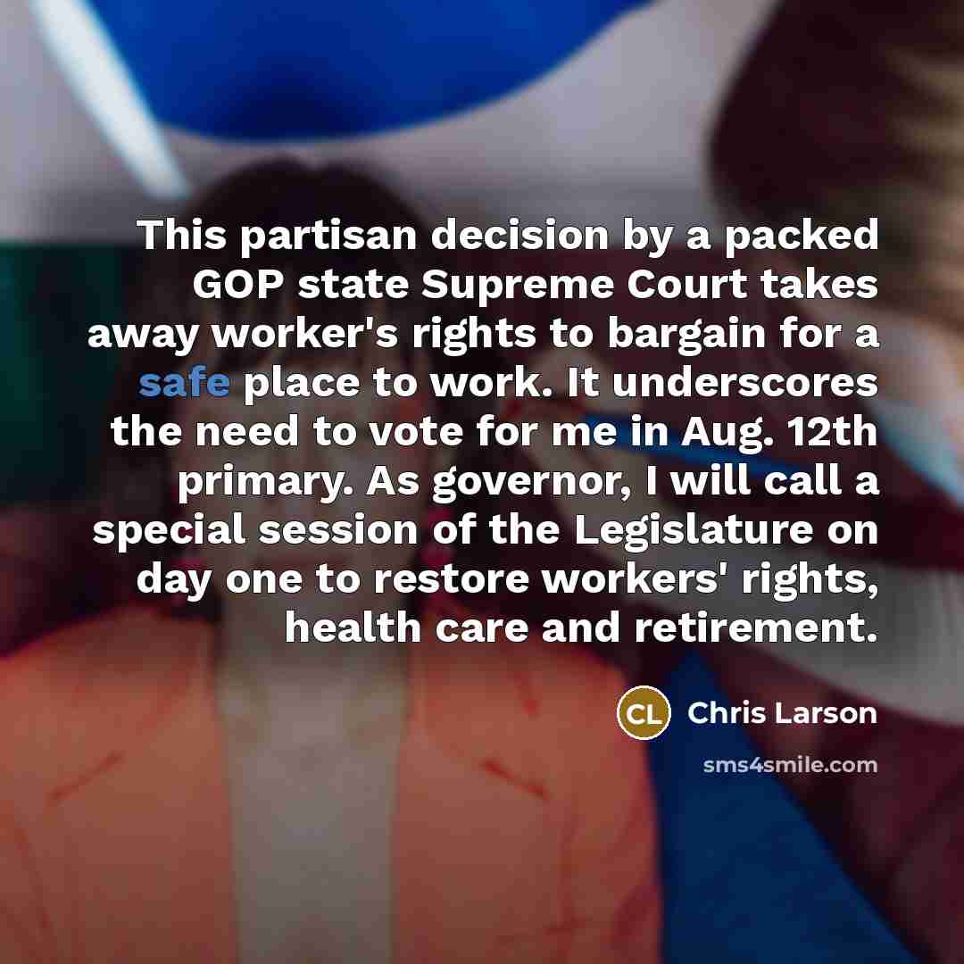 “This partisan decision by a packed GOP state Supreme Court takes away worker's rights to bargain for a safe place to work. It underscores the need to vote for me in Aug. 12th primary. As governor, I will call a special session of the Legislature on day one to restore workers' rights, health care…” quote by Chris Larson