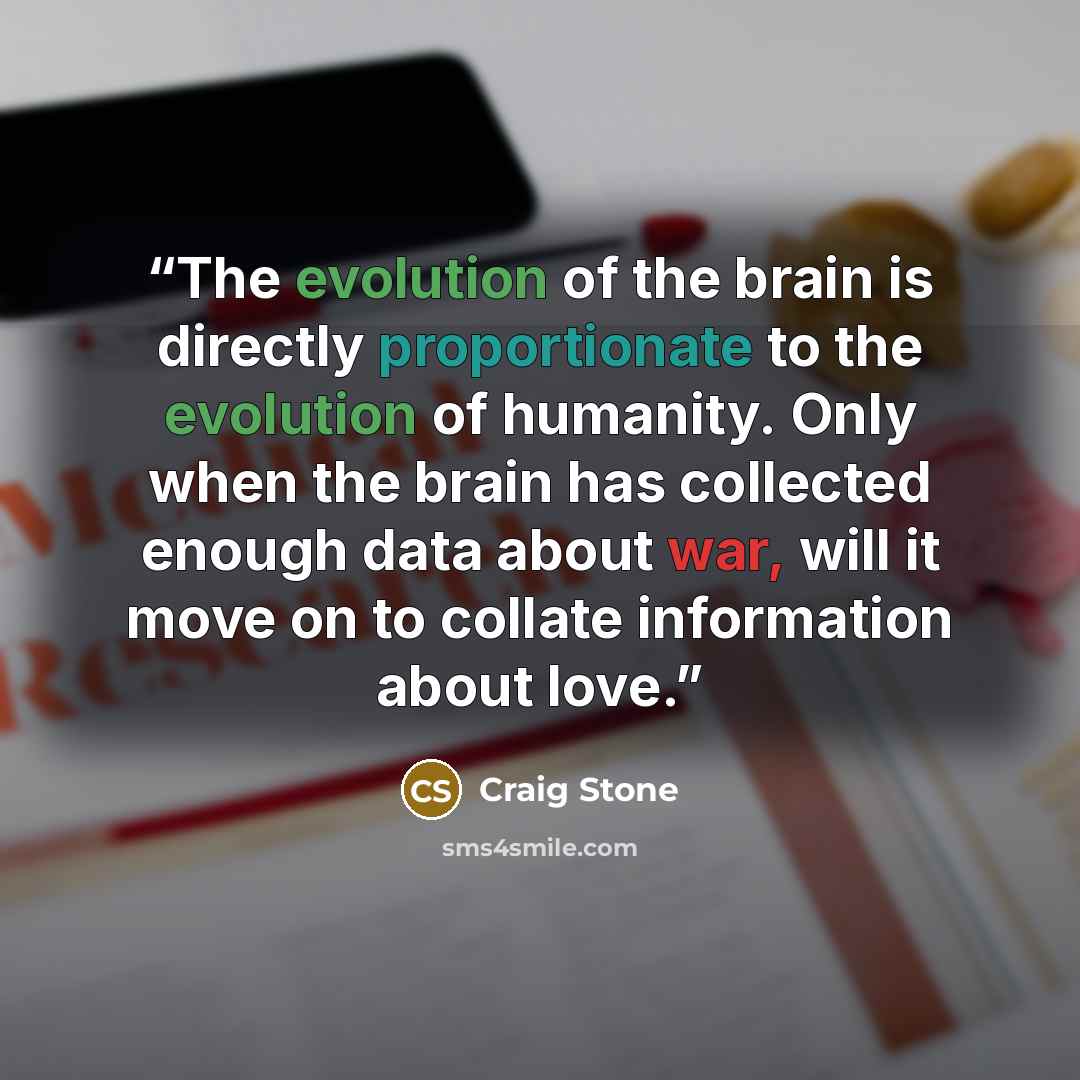 “The evolution of the brain is directly proportionate to the evolution of humanity. Only when the brain has collected enough data about war, will it move on to collate information about love.” quote by Craig Stone