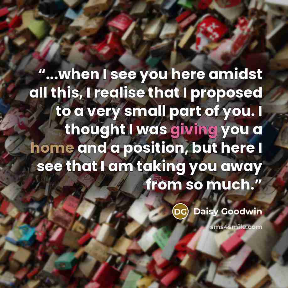 “...when I see you here amidst all this, I realise that I proposed to a very small part of you. I thought I was giving you a home and a position, but here I see that I am taking you away from so much.” quote by Daisy Goodwin