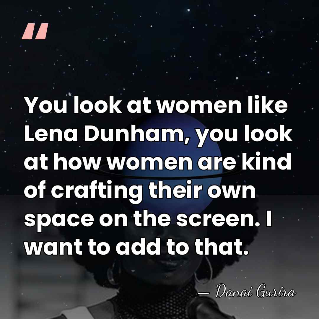 You look at women like Lena Dunham, you look at how women&hellip; - Danai Gurira