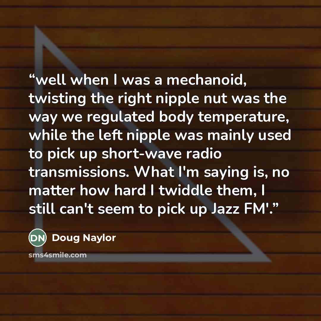 “well when I was a mechanoid, twisting the right nipple nut was the way we regulated body temperature, while the left nipple was mainly used to pick up short-wave radio transmissions. What I'm saying is, no matter how hard I twiddle them, I still can't seem to pick up Jazz FM'.” quote by Doug Naylor