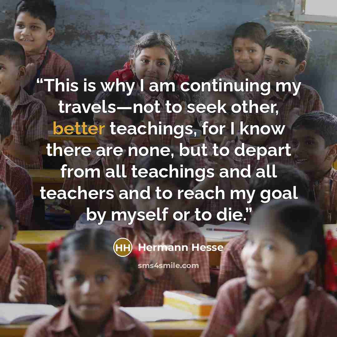 “This is why I am continuing my travels—not to seek other, better teachings, for I know there are none, but to depart from all teachings and all teachers and to reach my goal by myself or to die.” quote by Hermann Hesse