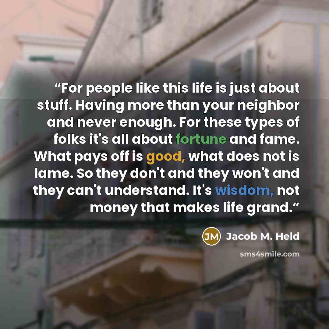 “For people like this life is just about stuff. Having more than your neighbor and never enough. For these types of folks it's all about fortune and fame. What pays off is good, what does not is lame. So they don't and they won't and they can't understand. It's wisdom, not money that makes life…” quote by Jacob M. Held