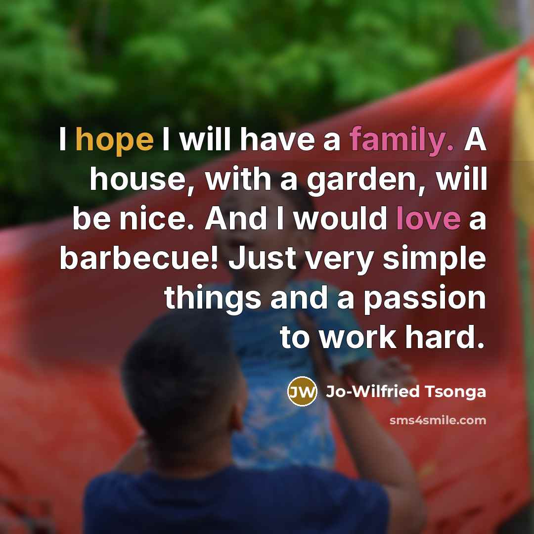 “I hope I will have a family. A house, with a garden, will be nice. And I would love a barbecue! Just very simple things and a passion to work hard.” quote by Jo-Wilfried Tsonga