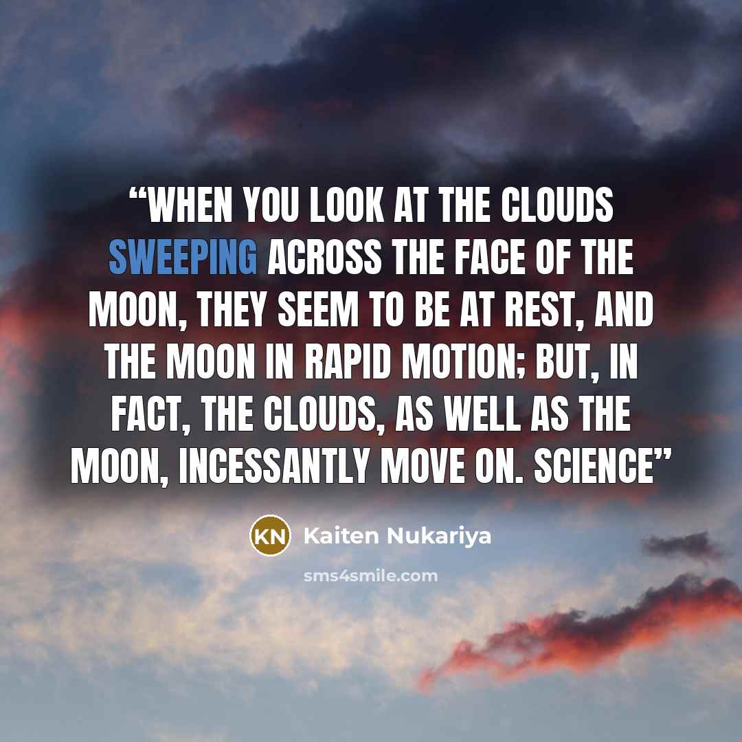 “When you look at the clouds sweeping across the face of the moon, they seem to be at rest, and the moon in rapid motion; but, in fact, the clouds, as well as the moon, incessantly move on. Science” quote by Kaiten Nukariya