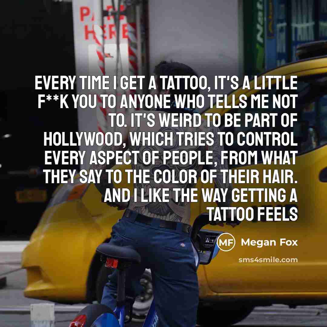 “Every time I get a tattoo, it's a little f**k you to anyone who tells me not to. It's weird to be part of Hollywood, which tries to control every aspect of people, from what they say to the color of their hair. And I like the way getting a tattoo feels” quote by Megan Fox