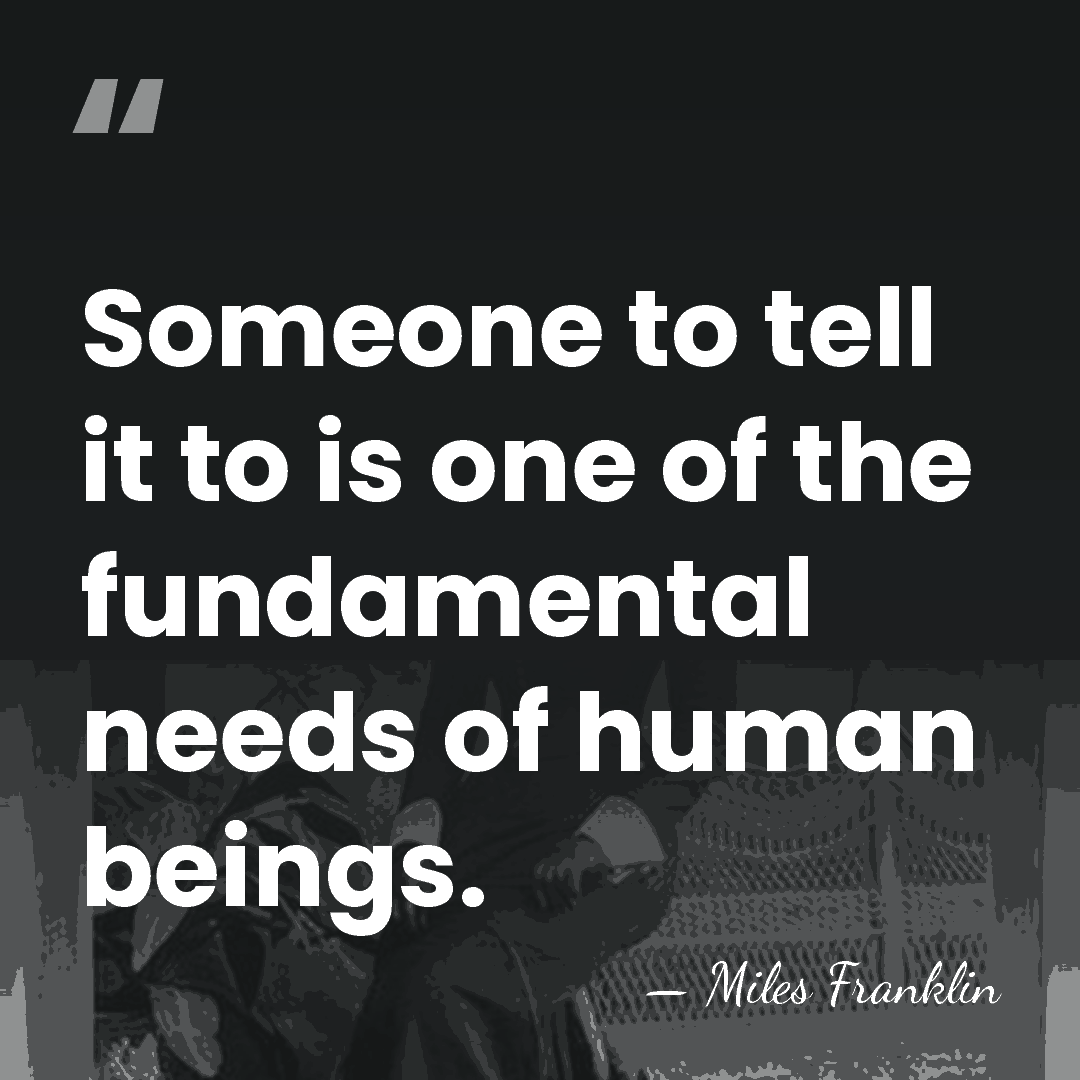 Someone to tell it to is one of the fundamental needs of&hellip; - Miles Franklin