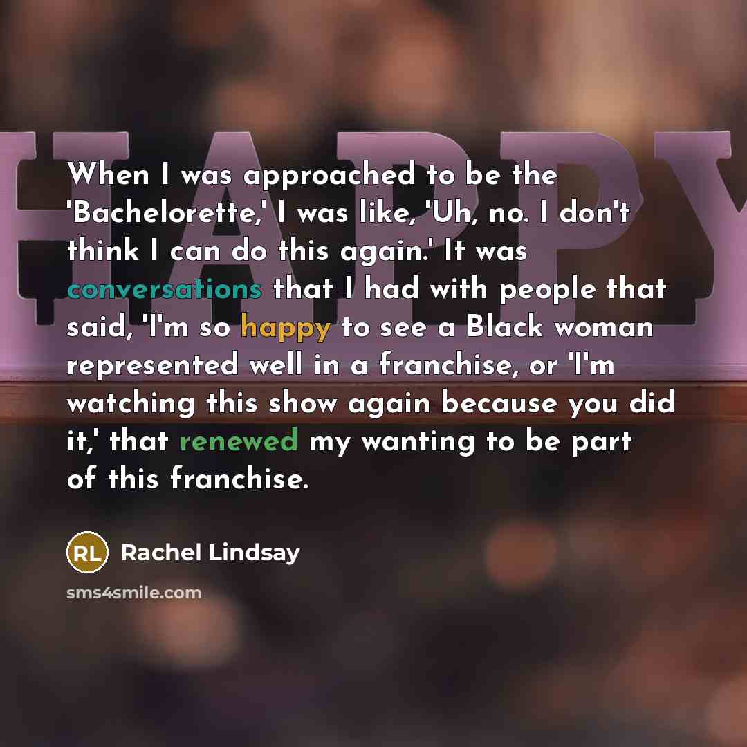“When I was approached to be the 'Bachelorette,' I was like, 'Uh, no. I don't think I can do this again.' It was conversations that I had with people that said, 'I'm so happy to see a Black woman represented well in a franchise, or 'I'm watching this show again because you did it,' that renewed my…” quote by Rachel Lindsay