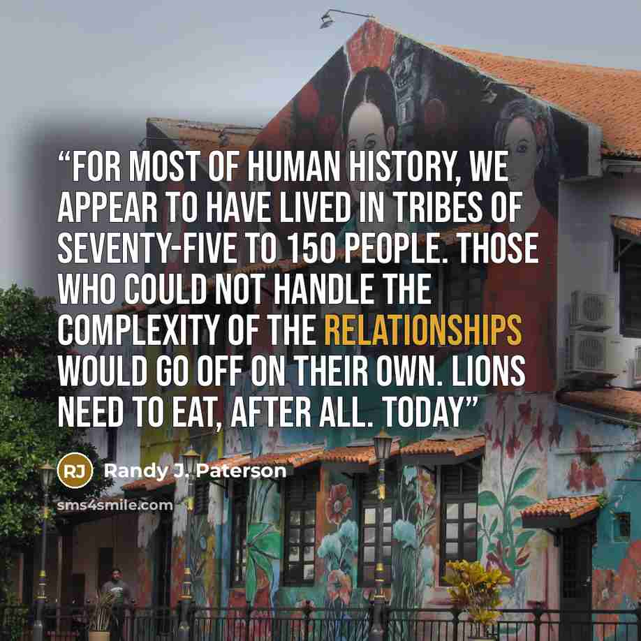 “For most of human history, we appear to have lived in tribes of seventy-five to 150 people. Those who could not handle the complexity of the relationships would go off on their own. Lions need to eat, after all. Today” quote by Randy J. Paterson