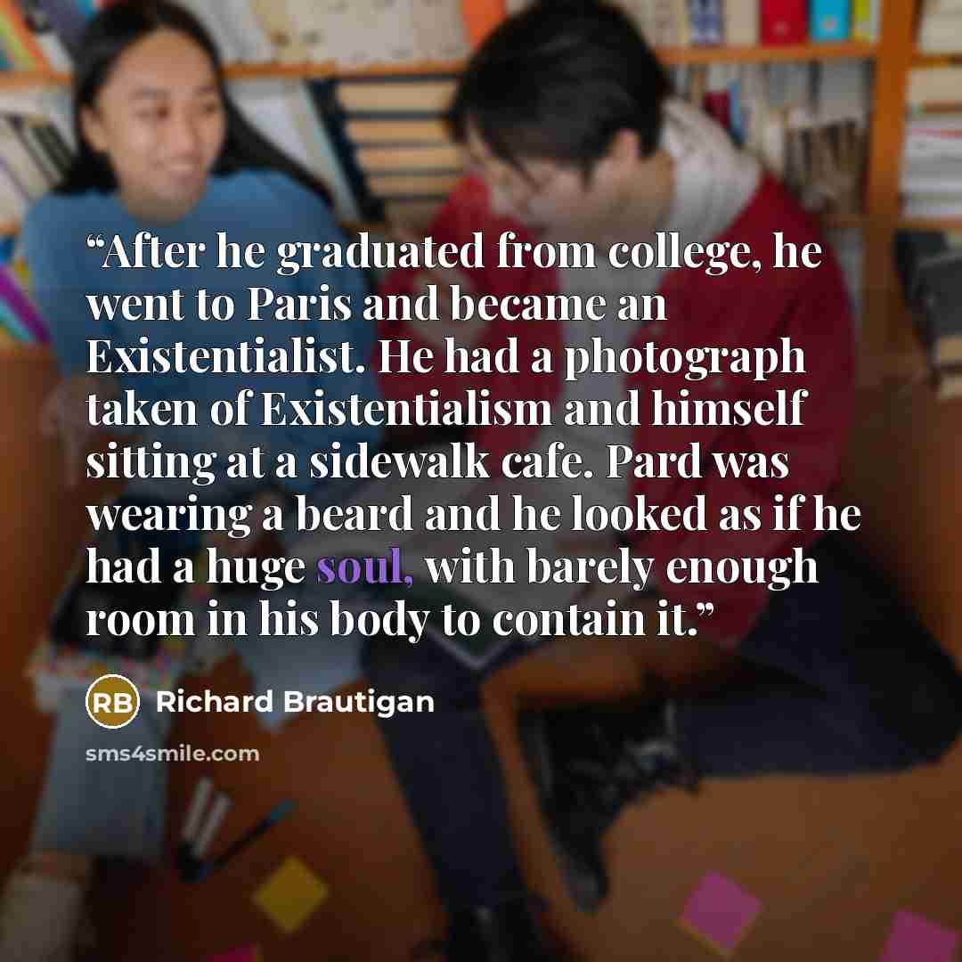 “After he graduated from college, he went to Paris and became an Existentialist. He had a photograph taken of Existentialism and himself sitting at a sidewalk cafe. Pard was wearing a beard and he looked as if he had a huge soul, with barely enough room in his body to contain it.” quote by Richard Brautigan