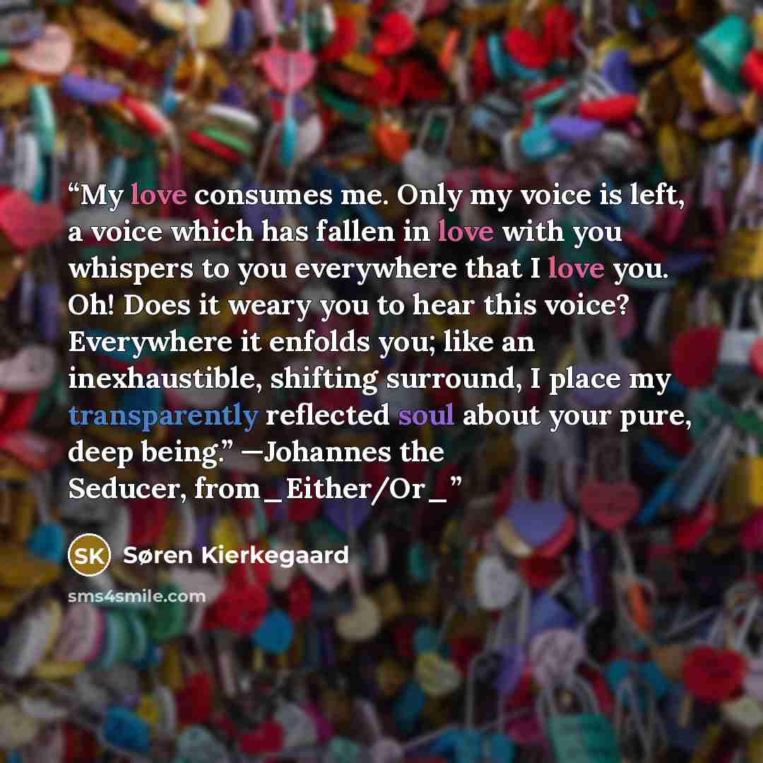 “My love consumes me. Only my voice is left, a voice which has fallen in love with you whispers to you everywhere that I love you. Oh! Does it weary you to hear this voice? Everywhere it enfolds you; like an inexhaustible, shifting surround, I place my transparently reflected soul about your pure…” quote by Søren Kierkegaard