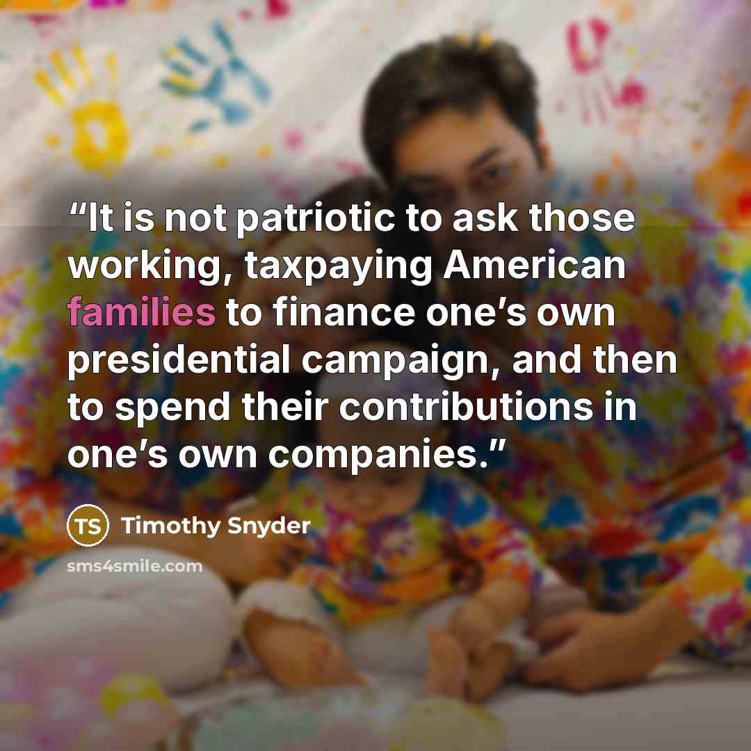 “It is not patriotic to ask those working, taxpaying American families to finance one’s own presidential campaign, and then to spend their contributions in one’s own companies.” quote by Timothy Snyder