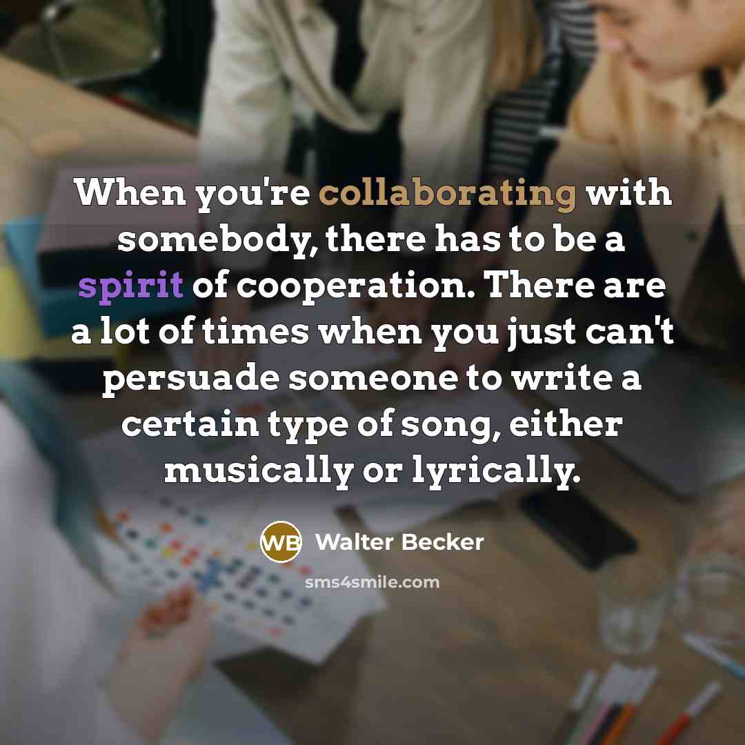 “When you're collaborating with somebody, there has to be a spirit of cooperation. There are a lot of times when you just can't persuade someone to write a certain type of song, either musically or lyrically.” quote by Walter Becker