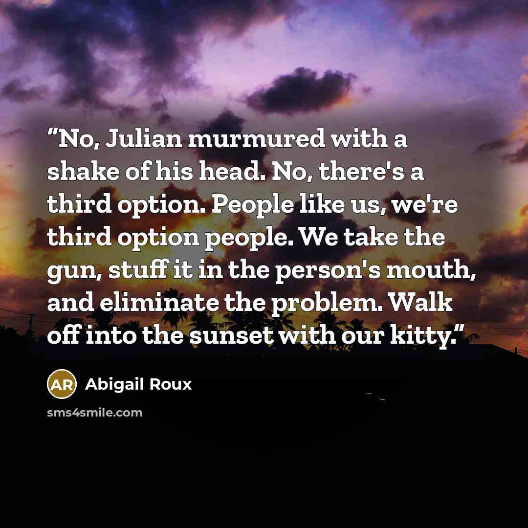 “No, Julian murmured with a shake of his head. No, there's a third option. People like us, we're third option people. We take the gun, stuff it in the person's mouth, and eliminate the problem. Walk off into the sunset with our kitty.” quote by Abigail Roux
