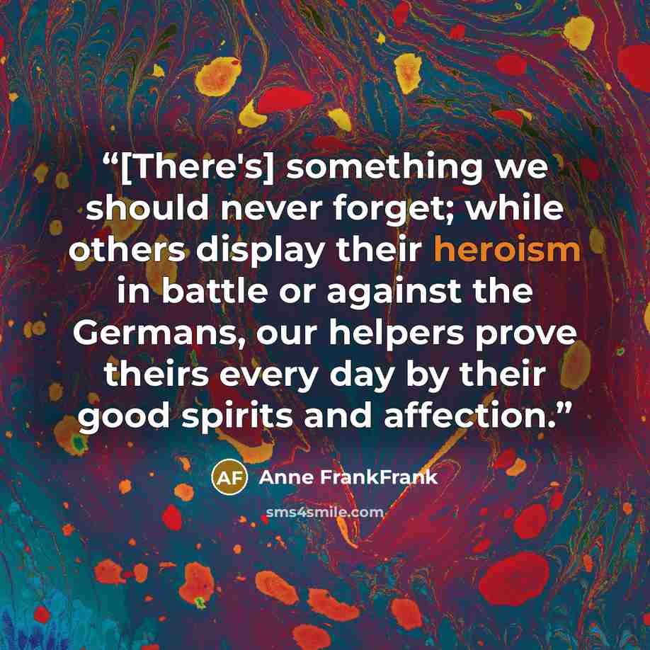 “[There's] something we should never forget; while others display their heroism in battle or against the Germans, our helpers prove theirs every day by their good spirits and affection.” quote by Anne FrankFrank