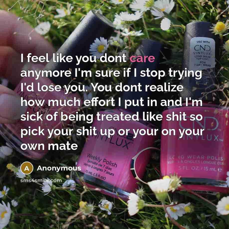 “I feel like you dont care anymore I'm sure if I stop trying I'd lose you. You dont realize how much effort I put in and I'm sick of being treated like shit so pick your shit up or your on your own mate” quote by Anonymous