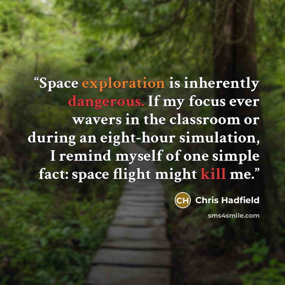 “Space exploration is inherently dangerous. If my focus ever wavers in the classroom or during an eight-hour simulation, I remind myself of one simple fact: space flight might kill me.” quote by Chris Hadfield