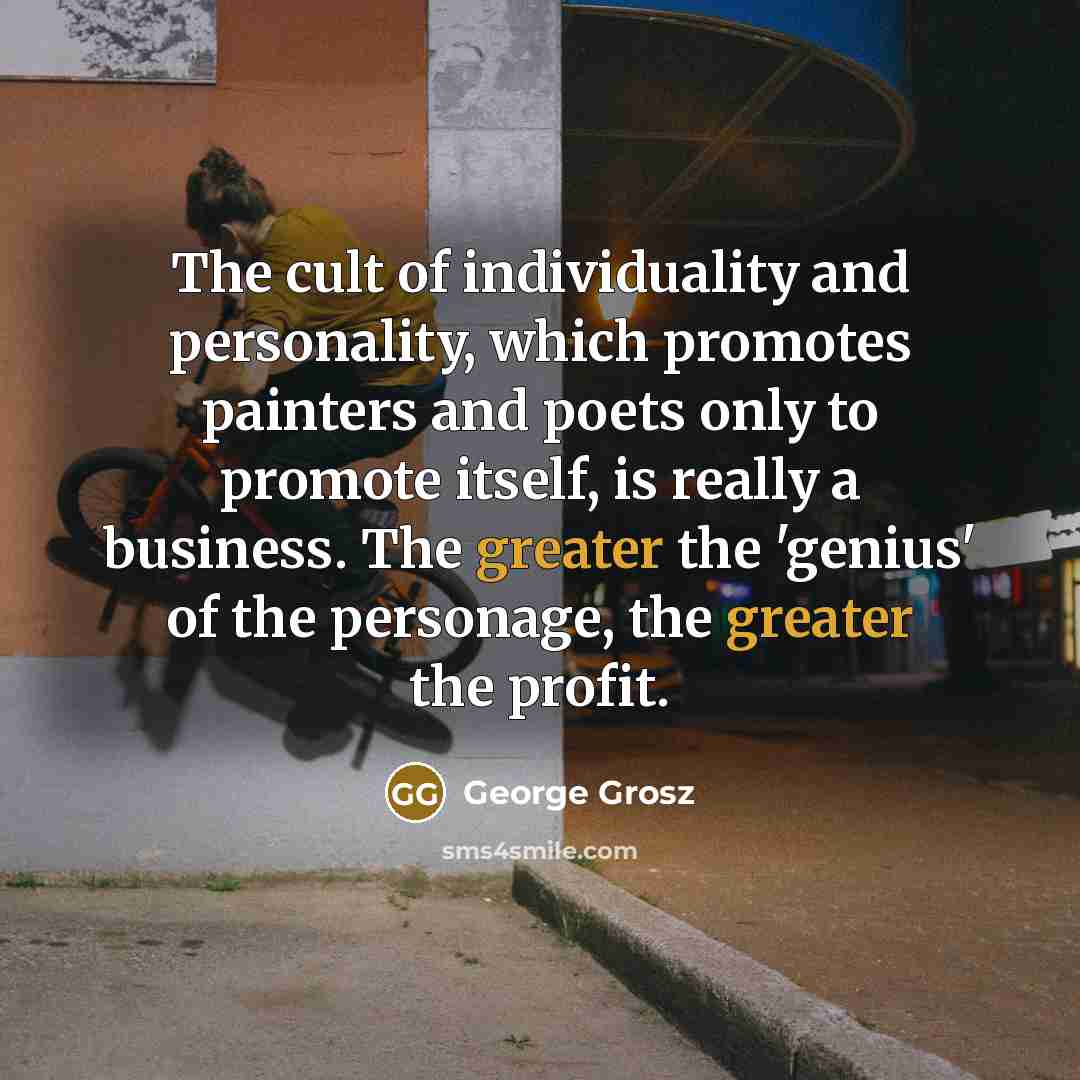 “The cult of individuality and personality, which promotes painters and poets only to promote itself, is really a business. The greater the 'genius' of the personage, the greater the profit.” quote by George Grosz
