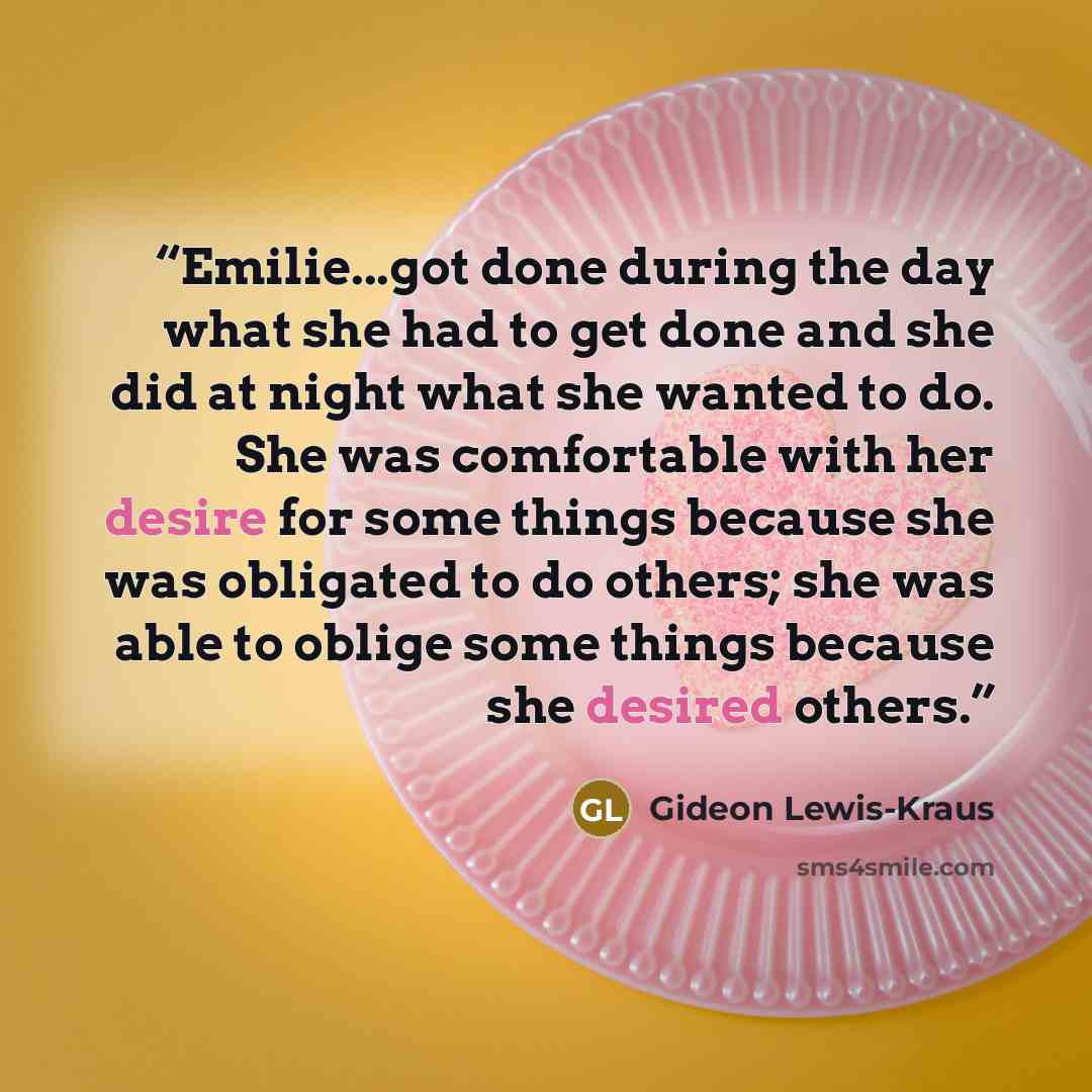 “Emilie...got done during the day what she had to get done and she did at night what she wanted to do. She was comfortable with her desire for some things because she was obligated to do others; she was able to oblige some things because she desired others.” quote by Gideon Lewis-Kraus