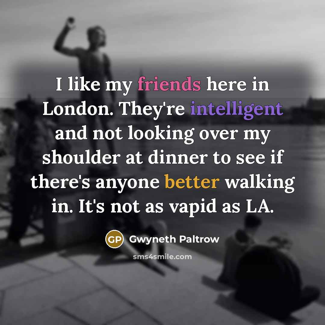 “I like my friends here in London. They're intelligent and not looking over my shoulder at dinner to see if there's anyone better walking in. It's not as vapid as LA.” quote by Gwyneth Paltrow