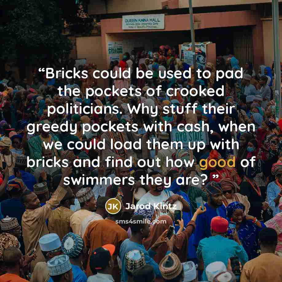 “Bricks could be used to pad the pockets of crooked politicians. Why stuff their greedy pockets with cash, when we could load them up with bricks and find out how good of swimmers they are?” quote by Jarod Kintz