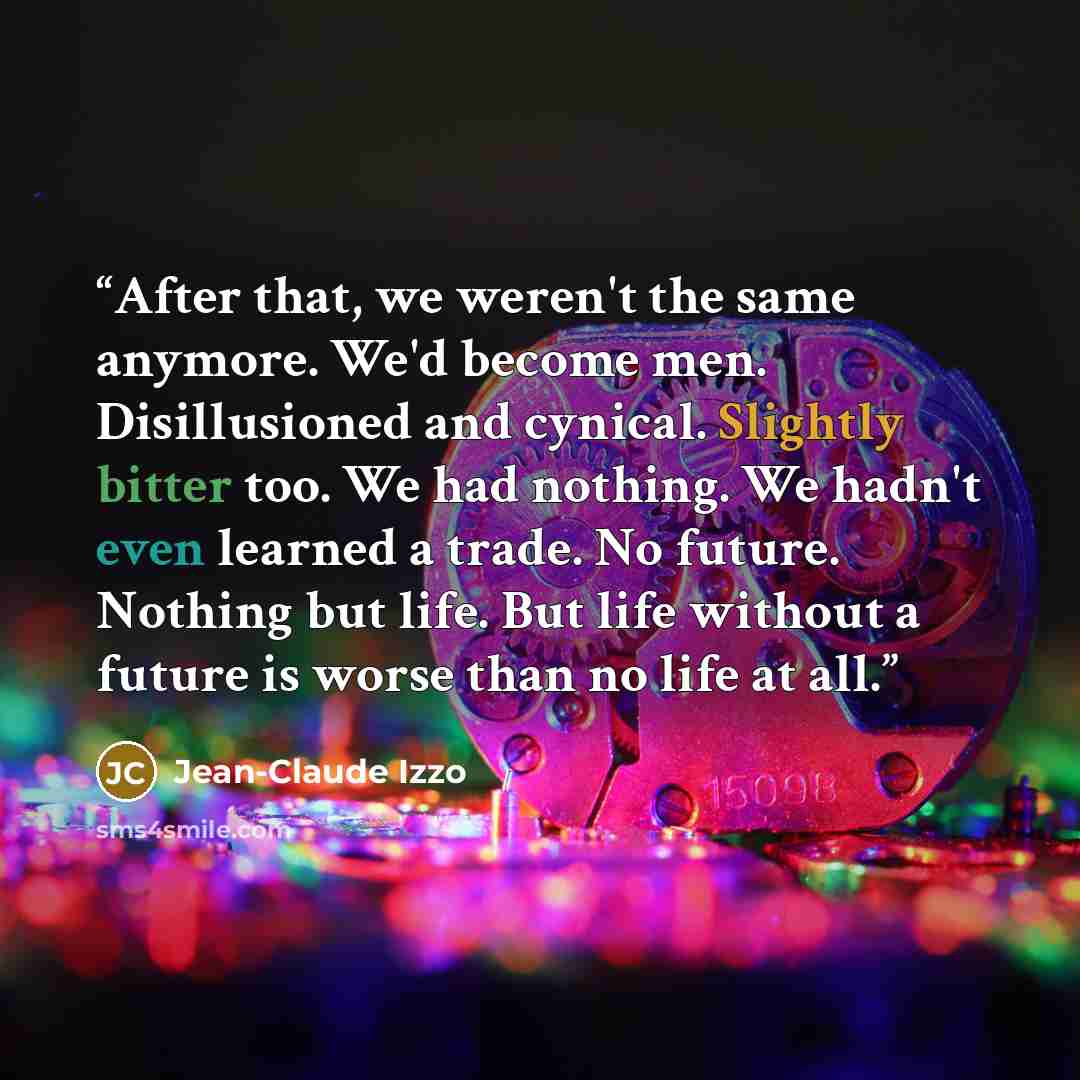 “After that, we weren't the same anymore. We'd become men. Disillusioned and cynical. Slightly bitter too. We had nothing. We hadn't even learned a trade. No future. Nothing but life. But life without a future is worse than no life at all.” quote by Jean-Claude Izzo