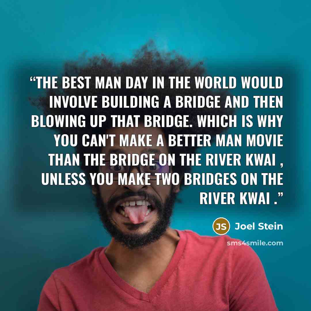 “The best man day in the world would involve building a bridge and then blowing up that bridge. Which is why you can't make a better man movie than The Bridge on the River Kwai , unless you make Two Bridges on the River Kwai .” quote by Joel Stein