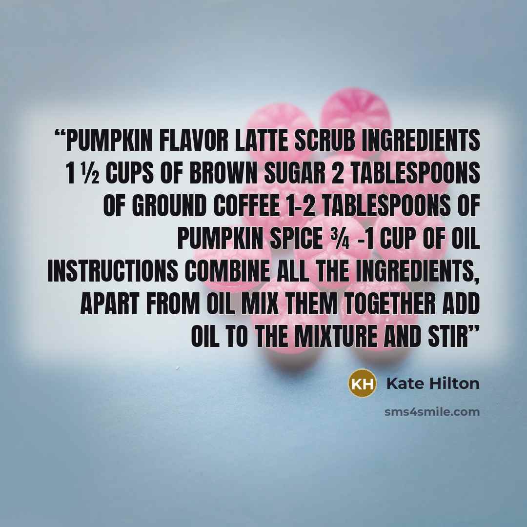 “Pumpkin Flavor Latte Scrub Ingredients 1 ½ cups of brown sugar 2 tablespoons of ground coffee 1-2 tablespoons of pumpkin spice ¾ -1 cup of oil Instructions Combine all the ingredients, apart from oil Mix them together Add oil to the mixture and stir” quote by Kate Hilton