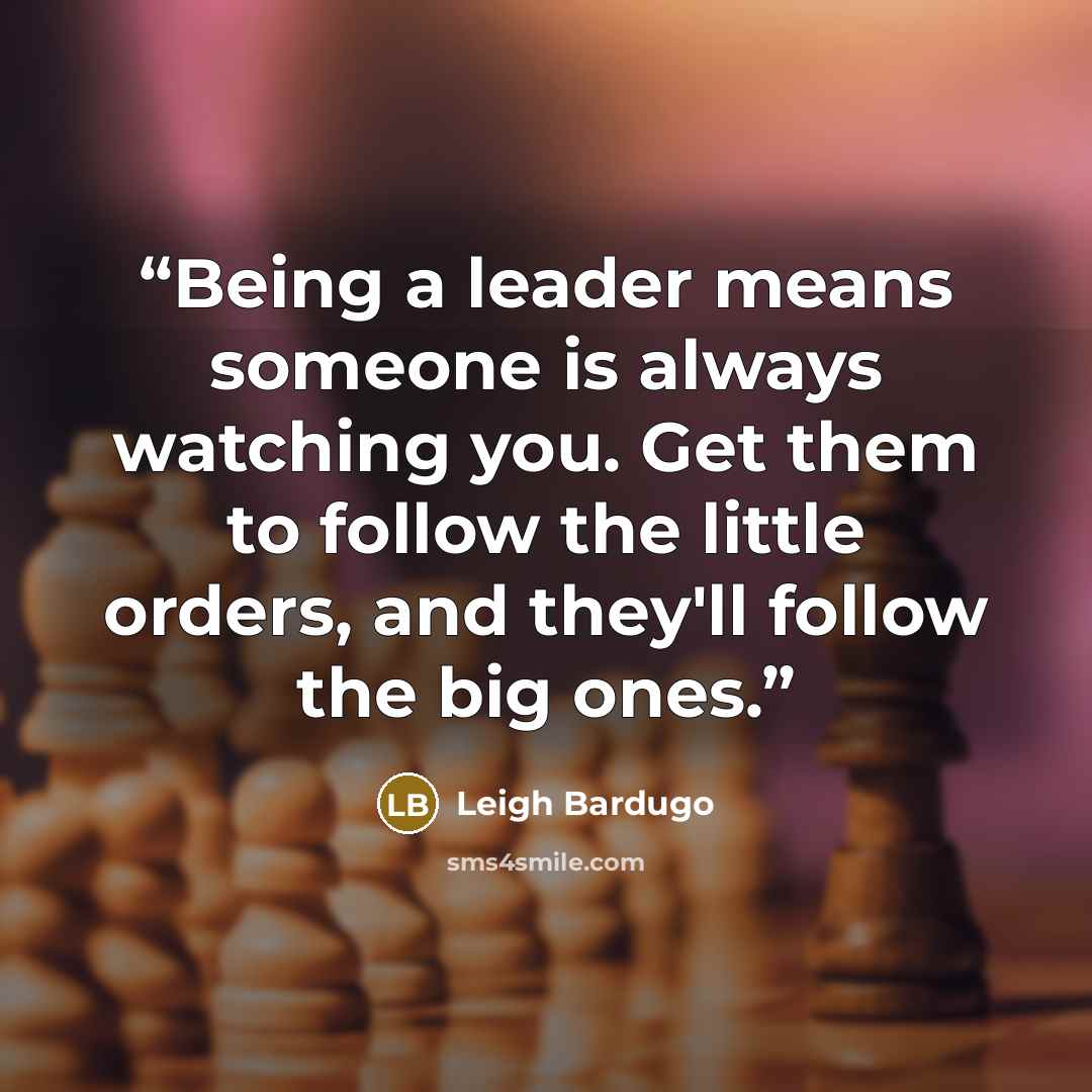 “Being a leader means someone is always watching you. Get them to follow the little orders, and they'll follow the big ones.” quote by Leigh Bardugo