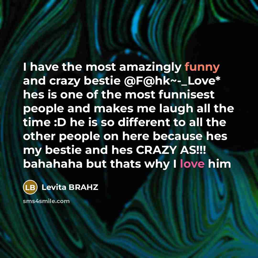 “I have the most amazingly funny and crazy bestie @F@hk~-_Love* hes is one of the most funnisest people and makes me laugh all the time :D he is so different to all the other people on here because hes my bestie and hes CRAZY AS!!! bahahaha but thats why I love him” quote by Levita BRAHZ